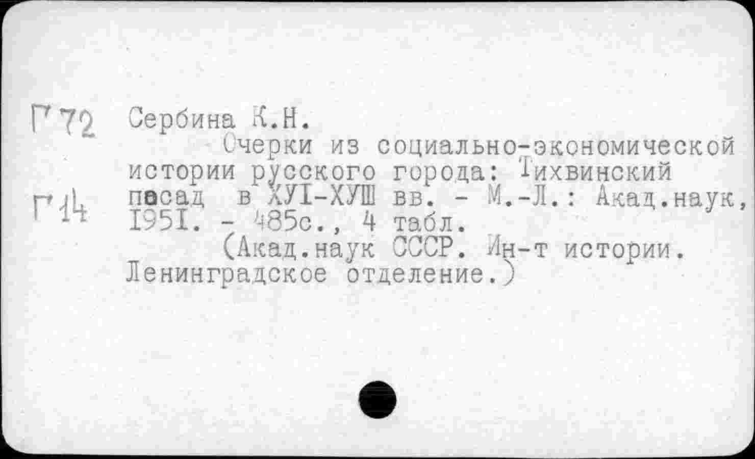 ﻿Г 72 Вербина К.Н.
Очерки из социально-экономической истории русского города: Тихвинский
гг її, пасад в ХУІ-ХУШ вв. - М.-Л. : Акал,.наук
1 14 1951. - 485с., 4 табл.
(Акад.наук СССР. Ин-т истории.
Ленинградское отделение.)